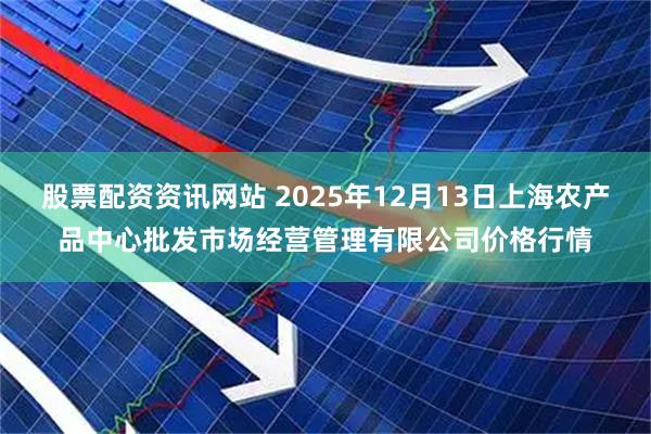 股票配资资讯网站 2025年12月13日上海农产品中心批发市场经营管理有限公司价格行情