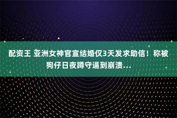 配资王 亚洲女神官宣结婚仅3天发求助信！称被狗仔日夜蹲守逼到崩溃…