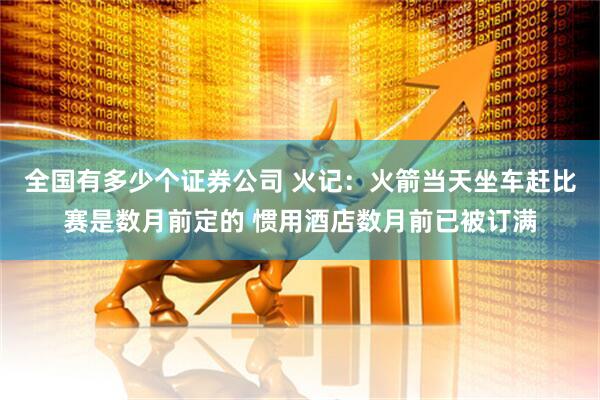 全国有多少个证券公司 火记：火箭当天坐车赶比赛是数月前定的 惯用酒店数月前已被订满
