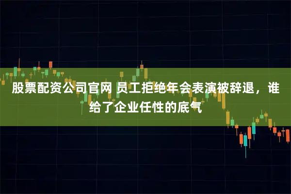 股票配资公司官网 员工拒绝年会表演被辞退，谁给了企业任性的底气