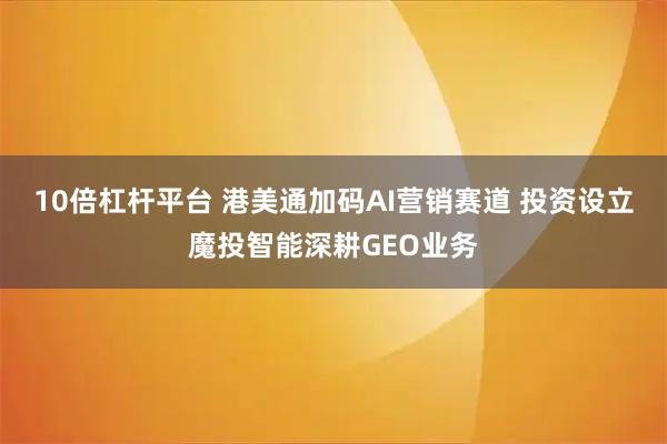 10倍杠杆平台 港美通加码AI营销赛道 投资设立魔投智能深耕GEO业务