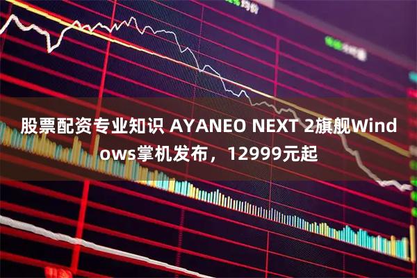 股票配资专业知识 AYANEO NEXT 2旗舰Windows掌机发布，12999元起