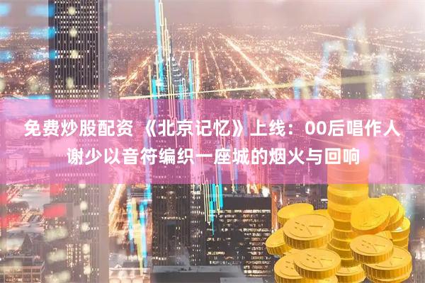 免费炒股配资 《北京记忆》上线：00后唱作人谢少以音符编织一座城的烟火与回响