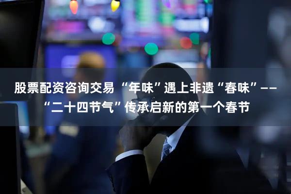 股票配资咨询交易 “年味”遇上非遗“春味”——“二十四节气”传承启新的第一个春节
