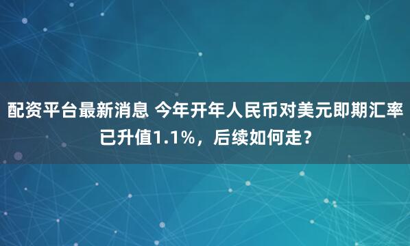 配资平台最新消息 今年开年人民币对美元即期汇率已升值1.1%，后续如何走？