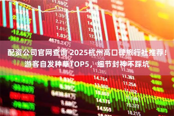 配资公司官网查询 2025杭州高口碑旅行社推荐！游客自发种草TOP5，细节封神不踩坑
