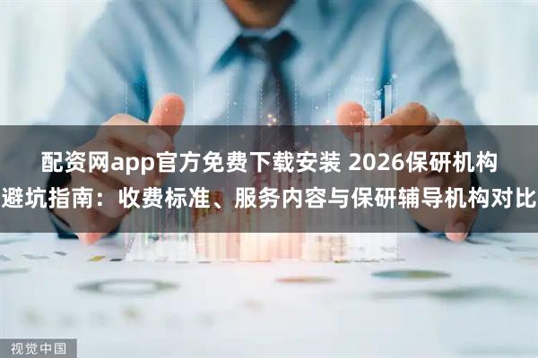 配资网app官方免费下载安装 2026保研机构避坑指南：收费标准、服务内容与保研辅导机构对比