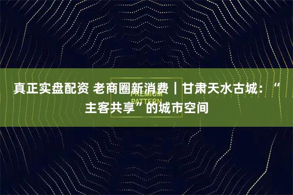真正实盘配资 老商圈新消费｜甘肃天水古城：“主客共享”的城市空间