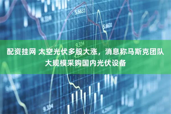 配资挂网 太空光伏多股大涨，消息称马斯克团队大规模采购国内光伏设备