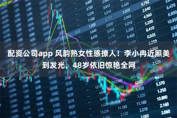 配资公司app 风韵熟女性感撩人！李小冉近照美到发光，48岁依旧惊艳全网