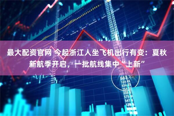 最大配资官网 今起浙江人坐飞机出行有变：夏秋新航季开启，一批航线集中“上新”